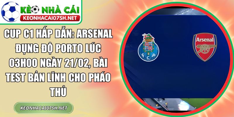 Cup C1 hấp dẫn: Arsenal đụng độ Porto lúc 03h00 ngày 21/02, bài test bản lĩnh cho Pháo thủ 1 Cup C1 hấp dẫn