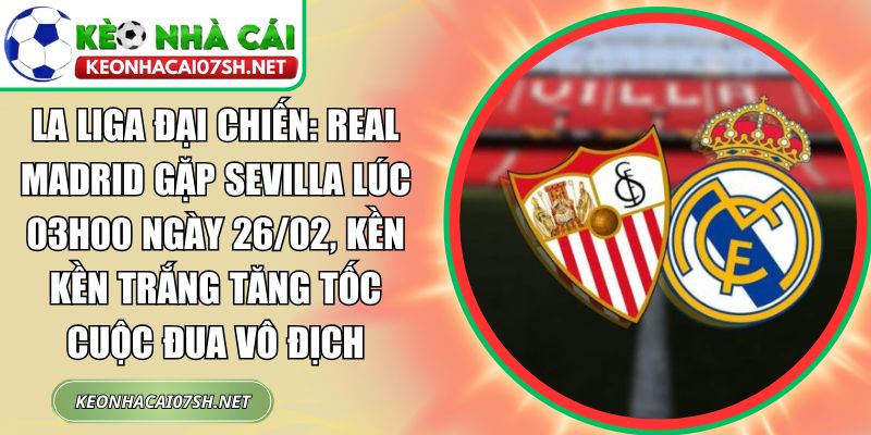 La Liga đại chiến: Real Madrid gặp Sevilla lúc 03h00 ngày 26/02, Kền kền trắng tăng tốc cuộc đua vô địch 2 La Liga đại chiến