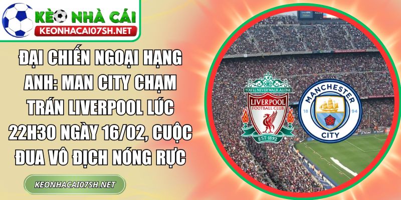 Đại chiến Ngoại hạng Anh: Man City chạm trán Liverpool lúc 22h30 ngày 16/02, cuộc đua vô địch nóng rực 1 Man City chạm trán Liverpool